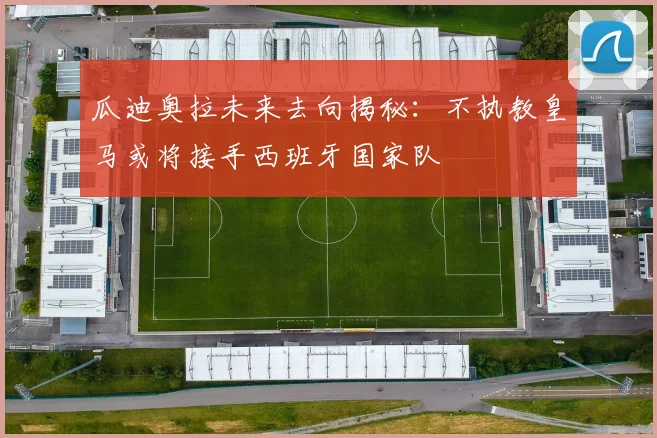 瓜迪奥拉未来去向揭秘：不执教皇马或将接手西班牙国家队