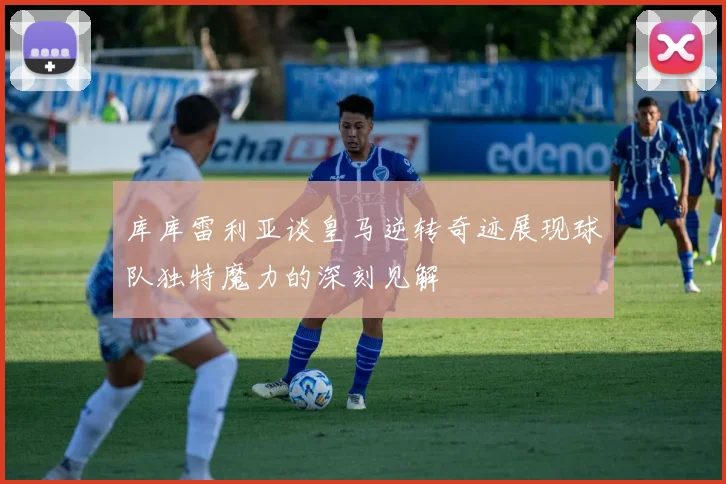 库库雷利亚谈皇马逆转奇迹展现球队独特魔力的深刻见解