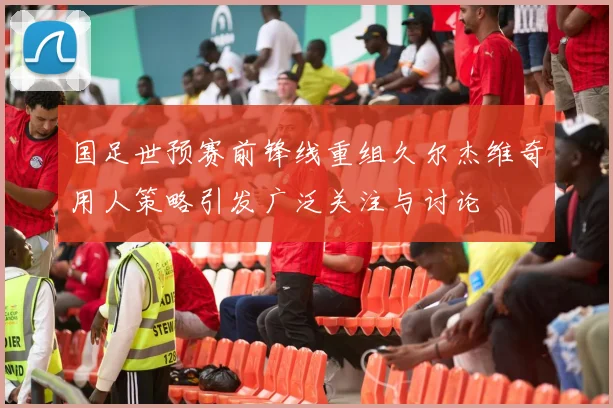 国足世预赛前锋线重组久尔杰维奇用人策略引发广泛关注与讨论