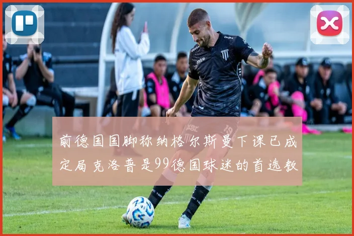 前德国国脚称纳格尔斯曼下课已成定局克洛普是99德国球迷的首选教练