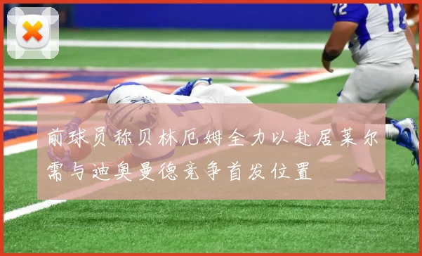 前球员称贝林厄姆全力以赴居莱尔需与迪奥曼德竞争首发位置