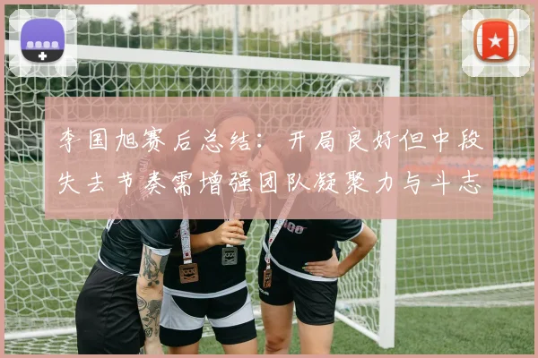 李国旭赛后总结：开局良好但中段失去节奏需增强团队凝聚力与斗志