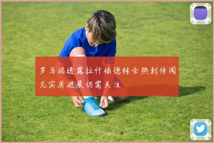 罗马诺透露拉什福德转会热刺传闻无实质进展仍需关注