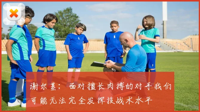 谢尔基：面对擅长肉搏的对手我们可能无法完全发挥技战术水平