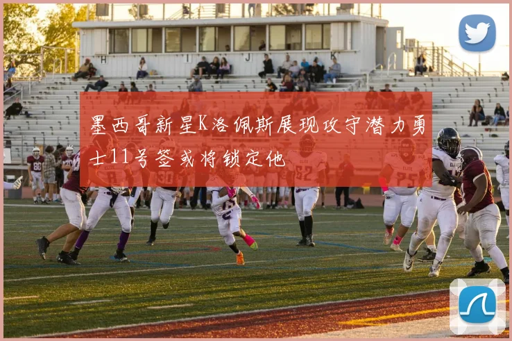 墨西哥新星K洛佩斯展现攻守潜力勇士11号签或将锁定他