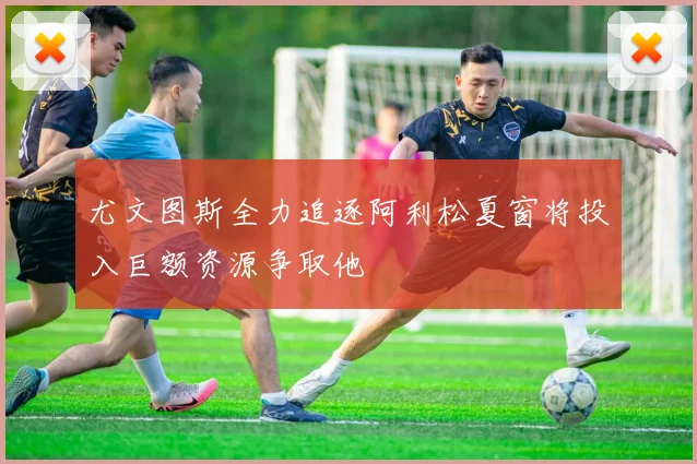 尤文图斯全力追逐阿利松夏窗将投入巨额资源争取他
