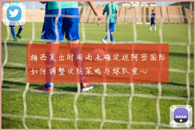 梅西复出时间尚未确定迈阿密国际如何调整攻防策略与球队重心