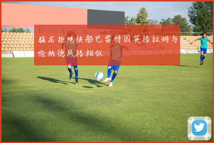 猛龙拒绝快船巴雷特因英格拉姆与伦纳德风格相似