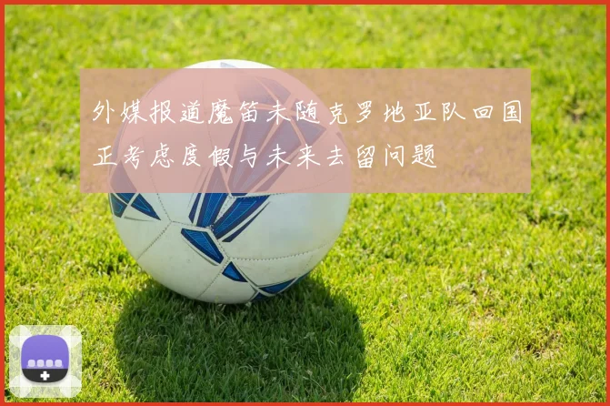 外媒报道魔笛未随克罗地亚队回国正考虑度假与未来去留问题