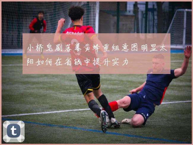 小桥皂剧落幕黄蜂重组意图明显太阳如何在省钱中提升实力