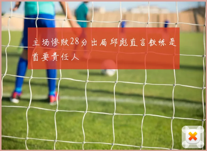 主场惨败28分出局邱彪直言教练是首要责任人