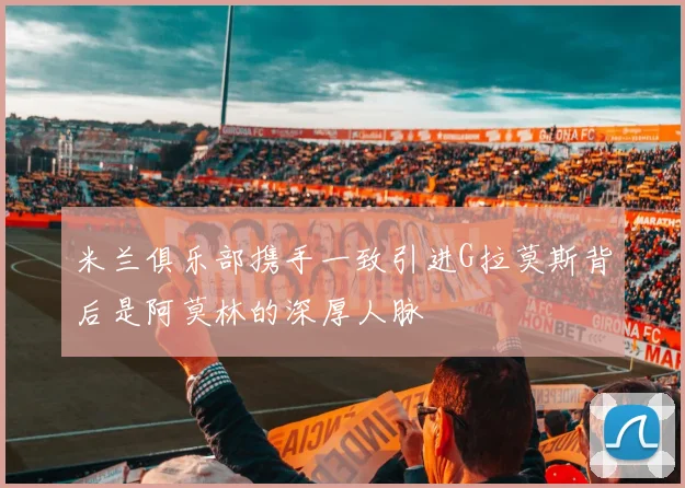 米兰俱乐部携手一致引进G拉莫斯背后是阿莫林的深厚人脉