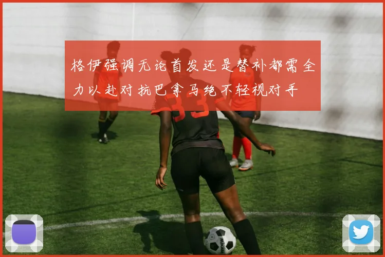 格伊强调无论首发还是替补都需全力以赴对抗巴拿马绝不轻视对手