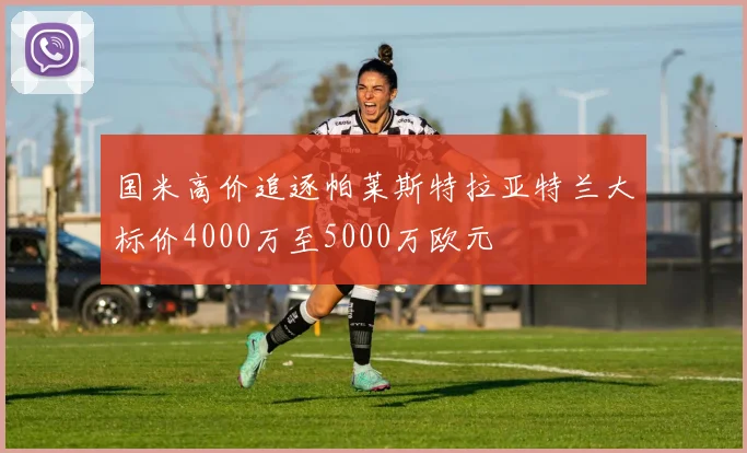 国米高价追逐帕莱斯特拉亚特兰大标价4000万至5000万欧元