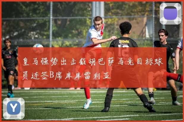 皇马强势出击截胡巴萨马竞目标球员连签B席库库雷利亚