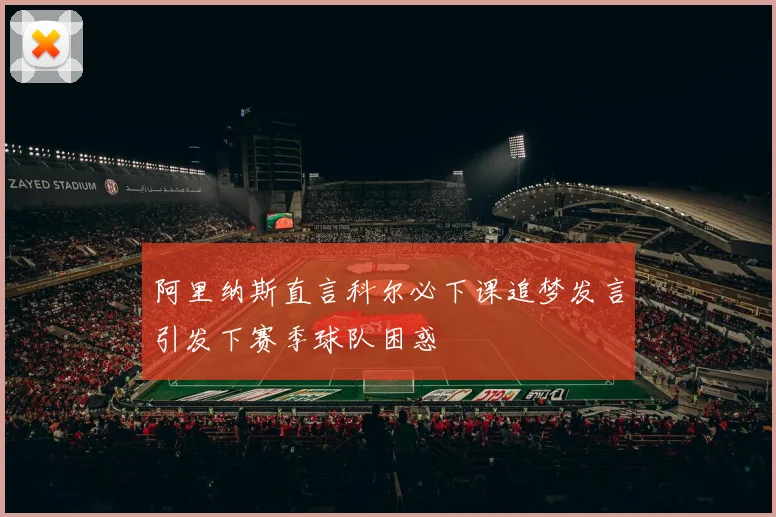 阿里纳斯直言科尔必下课追梦发言引发下赛季球队困惑