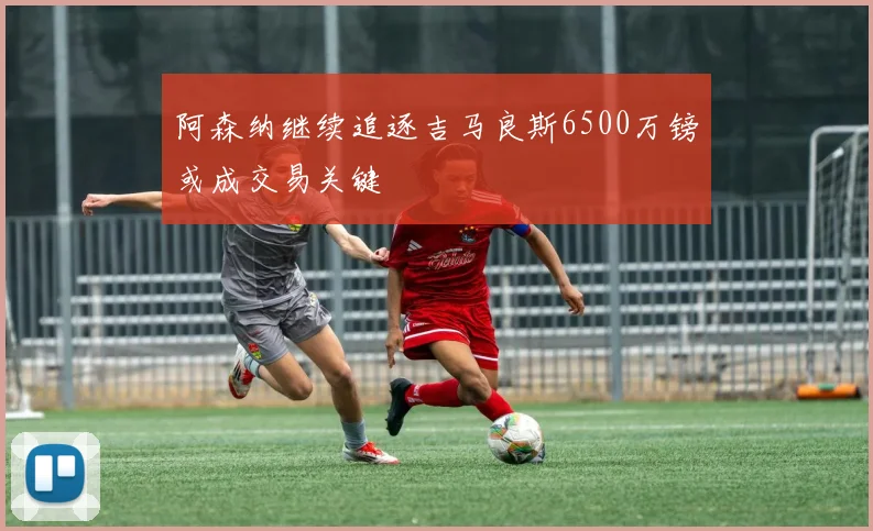 阿森纳继续追逐吉马良斯6500万镑或成交易关键