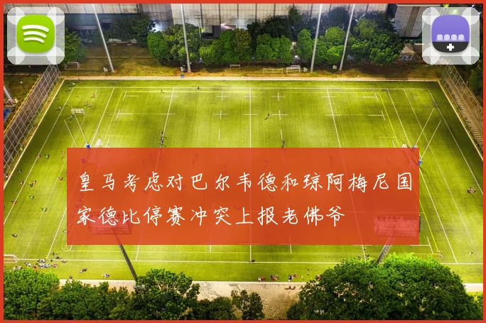 皇马考虑对巴尔韦德和琼阿梅尼国家德比停赛冲突上报老佛爷