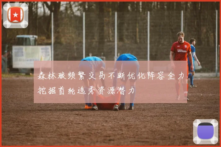 森林狼频繁交易不断优化阵容全力挖掘首轮选秀资源潜力